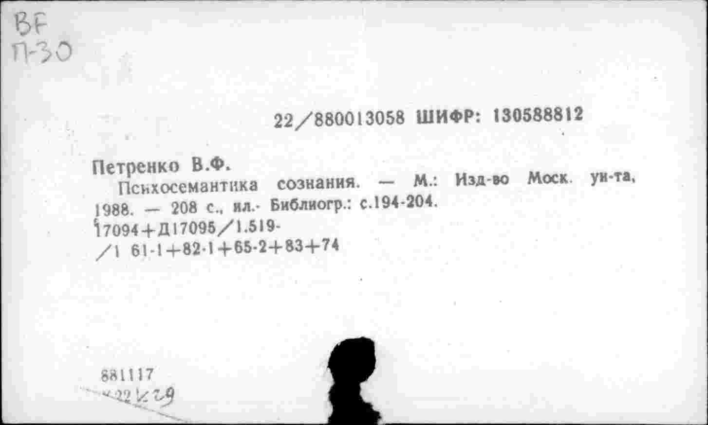 ﻿ер
Т?30
22/880013058 ШИФР: 130588812
Петренко В.Ф.
Психосемантика сознания. — М.: 1988. — 208 с., ил.- Библиогр.: с.194-204.
7094+Д17096/1.519-/1 61-1+82-1+65-2+83+74
Изд-во Моск, ун-та.
881117